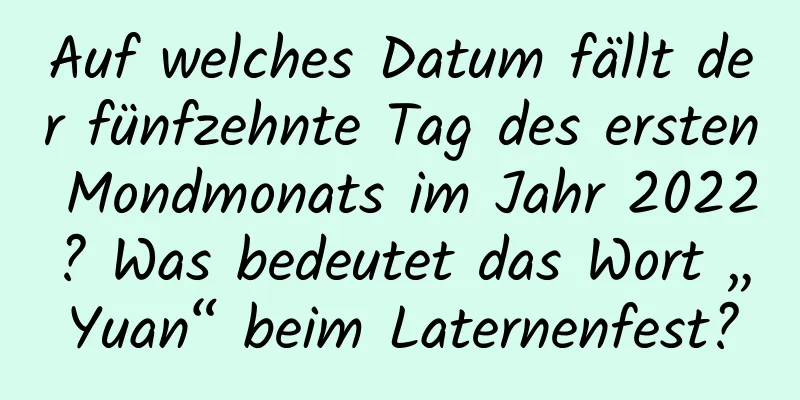 Auf welches Datum fällt der fünfzehnte Tag des ersten Mondmonats im Jahr 2022? Was bedeutet das Wort „Yuan“ beim Laternenfest?