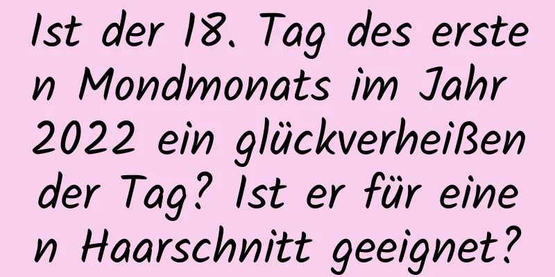 Ist der 18. Tag des ersten Mondmonats im Jahr 2022 ein glückverheißender Tag? Ist er für einen Haarschnitt geeignet?