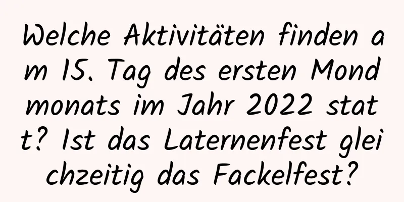 Welche Aktivitäten finden am 15. Tag des ersten Mondmonats im Jahr 2022 statt? Ist das Laternenfest gleichzeitig das Fackelfest?