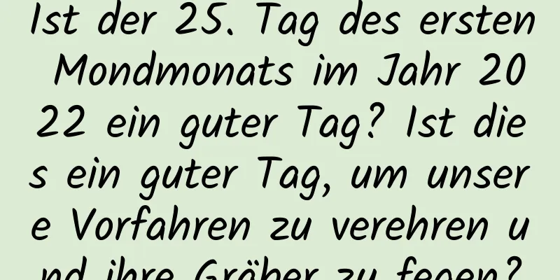 Ist der 25. Tag des ersten Mondmonats im Jahr 2022 ein guter Tag? Ist dies ein guter Tag, um unsere Vorfahren zu verehren und ihre Gräber zu fegen?