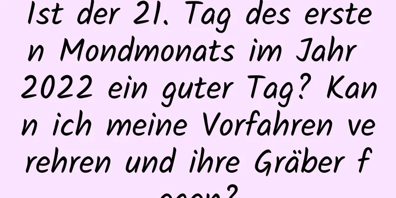 Ist der 21. Tag des ersten Mondmonats im Jahr 2022 ein guter Tag? Kann ich meine Vorfahren verehren und ihre Gräber fegen?