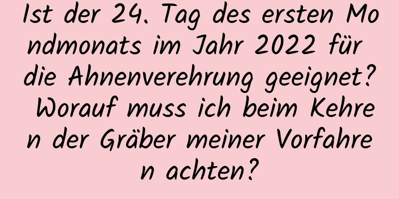 Ist der 24. Tag des ersten Mondmonats im Jahr 2022 für die Ahnenverehrung geeignet? Worauf muss ich beim Kehren der Gräber meiner Vorfahren achten?