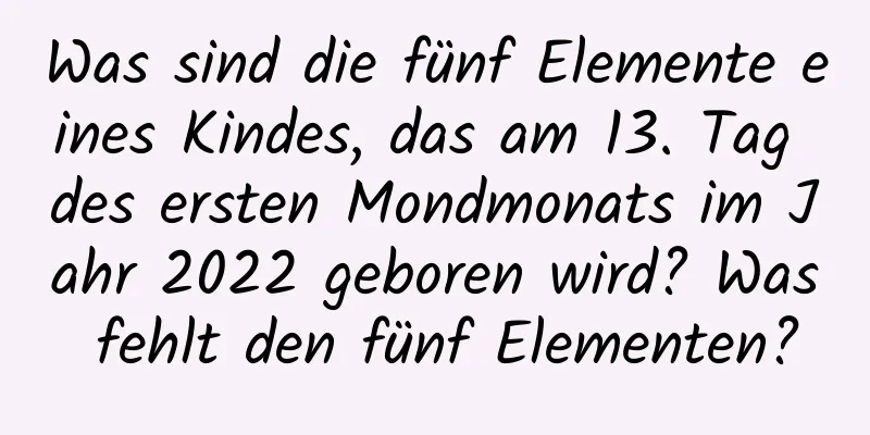 Was sind die fünf Elemente eines Kindes, das am 13. Tag des ersten Mondmonats im Jahr 2022 geboren wird? Was fehlt den fünf Elementen?