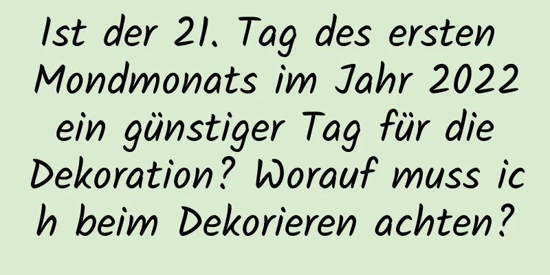 Ist der 21. Tag des ersten Mondmonats im Jahr 2022 ein günstiger Tag für die Dekoration? Worauf muss ich beim Dekorieren achten?