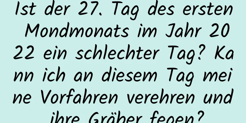 Ist der 27. Tag des ersten Mondmonats im Jahr 2022 ein schlechter Tag? Kann ich an diesem Tag meine Vorfahren verehren und ihre Gräber fegen?