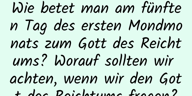 Wie betet man am fünften Tag des ersten Mondmonats zum Gott des Reichtums? Worauf sollten wir achten, wenn wir den Gott des Reichtums fragen?