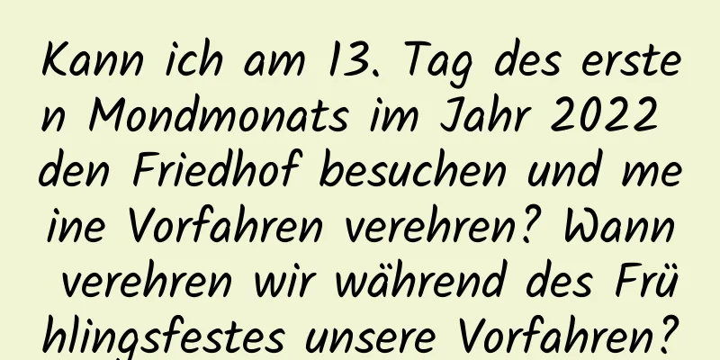 Kann ich am 13. Tag des ersten Mondmonats im Jahr 2022 den Friedhof besuchen und meine Vorfahren verehren? Wann verehren wir während des Frühlingsfestes unsere Vorfahren?