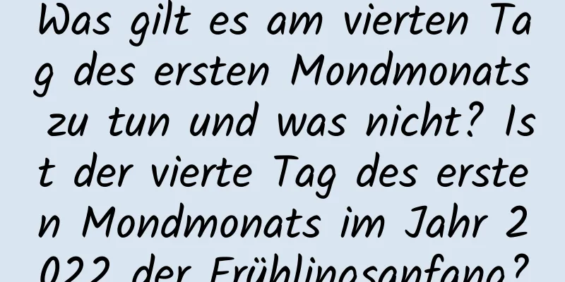 Was gilt es am vierten Tag des ersten Mondmonats zu tun und was nicht? Ist der vierte Tag des ersten Mondmonats im Jahr 2022 der Frühlingsanfang?