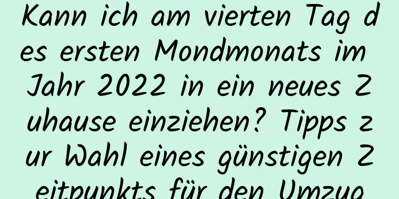 Kann ich am vierten Tag des ersten Mondmonats im Jahr 2022 in ein neues Zuhause einziehen? Tipps zur Wahl eines günstigen Zeitpunkts für den Umzug