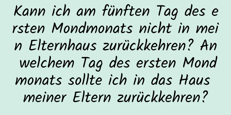 Kann ich am fünften Tag des ersten Mondmonats nicht in mein Elternhaus zurückkehren? An welchem ​​Tag des ersten Mondmonats sollte ich in das Haus meiner Eltern zurückkehren?