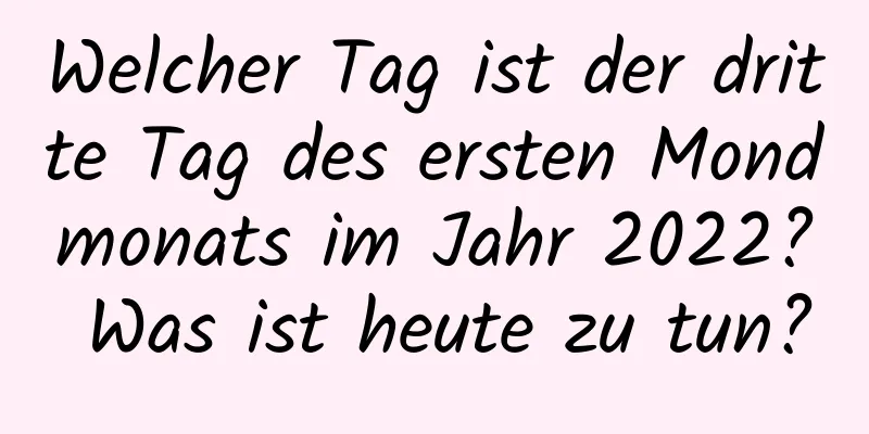 Welcher Tag ist der dritte Tag des ersten Mondmonats im Jahr 2022? Was ist heute zu tun?