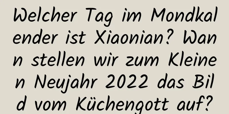 Welcher Tag im Mondkalender ist Xiaonian? Wann stellen wir zum Kleinen Neujahr 2022 das Bild vom Küchengott auf?