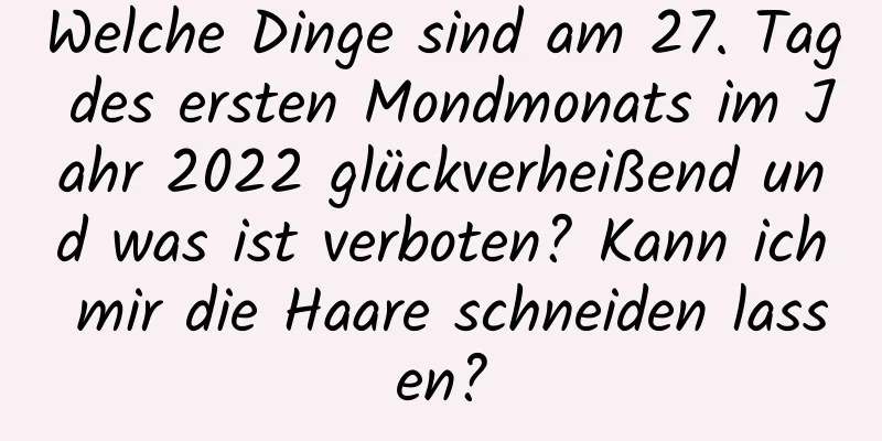 Welche Dinge sind am 27. Tag des ersten Mondmonats im Jahr 2022 glückverheißend und was ist verboten? Kann ich mir die Haare schneiden lassen?