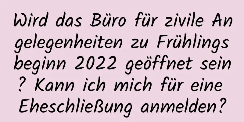 Wird das Büro für zivile Angelegenheiten zu Frühlingsbeginn 2022 geöffnet sein? Kann ich mich für eine Eheschließung anmelden?