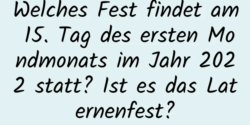 Welches Fest findet am 15. Tag des ersten Mondmonats im Jahr 2022 statt? Ist es das Laternenfest?