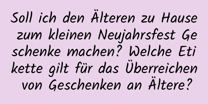 Soll ich den Älteren zu Hause zum kleinen Neujahrsfest Geschenke machen? Welche Etikette gilt für das Überreichen von Geschenken an Ältere?