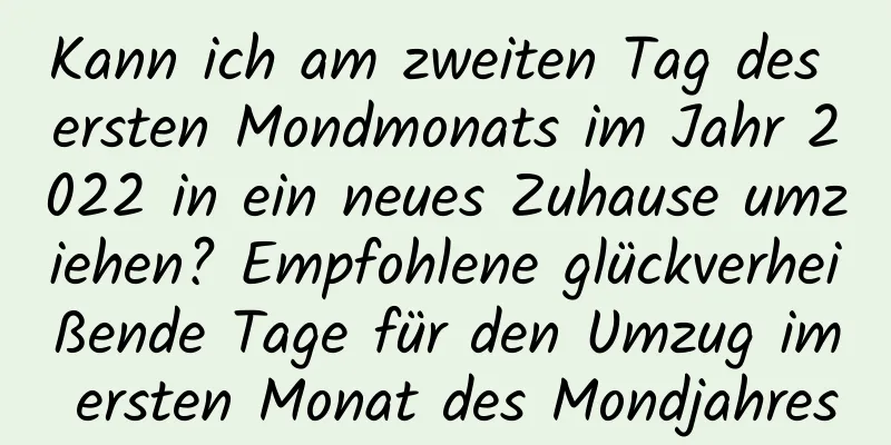 Kann ich am zweiten Tag des ersten Mondmonats im Jahr 2022 in ein neues Zuhause umziehen? Empfohlene glückverheißende Tage für den Umzug im ersten Monat des Mondjahres