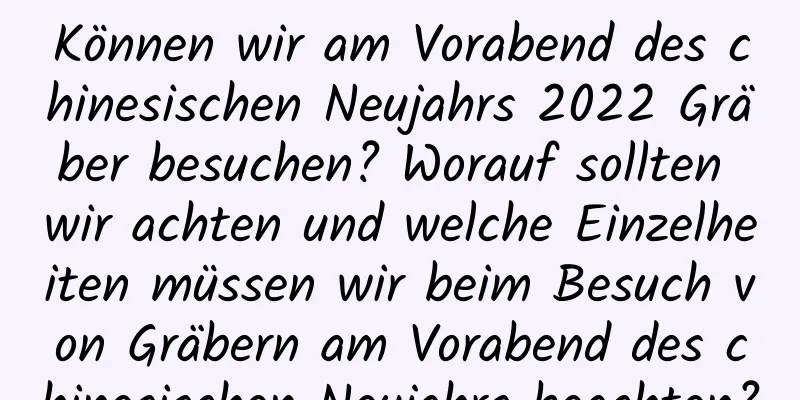 Können wir am Vorabend des chinesischen Neujahrs 2022 Gräber besuchen? Worauf sollten wir achten und welche Einzelheiten müssen wir beim Besuch von Gräbern am Vorabend des chinesischen Neujahrs beachten?