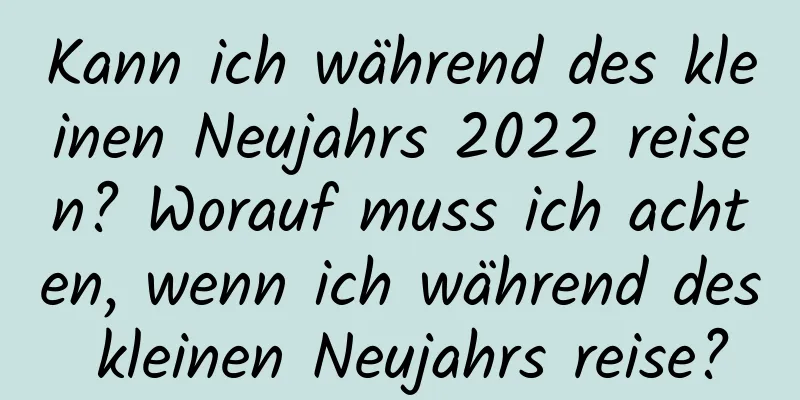 Kann ich während des kleinen Neujahrs 2022 reisen? Worauf muss ich achten, wenn ich während des kleinen Neujahrs reise?