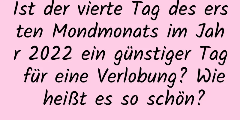 Ist der vierte Tag des ersten Mondmonats im Jahr 2022 ein günstiger Tag für eine Verlobung? Wie heißt es so schön?