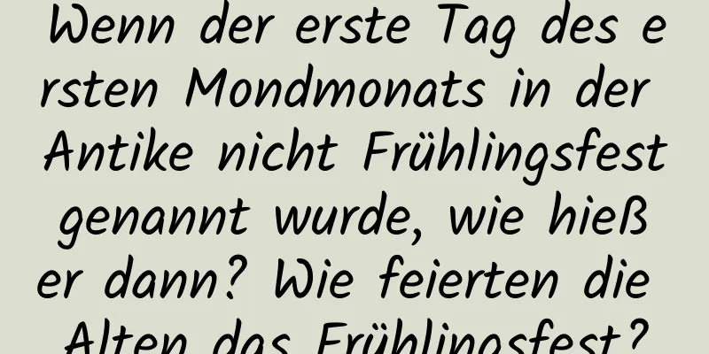 Wenn der erste Tag des ersten Mondmonats in der Antike nicht Frühlingsfest genannt wurde, wie hieß er dann? Wie feierten die Alten das Frühlingsfest?