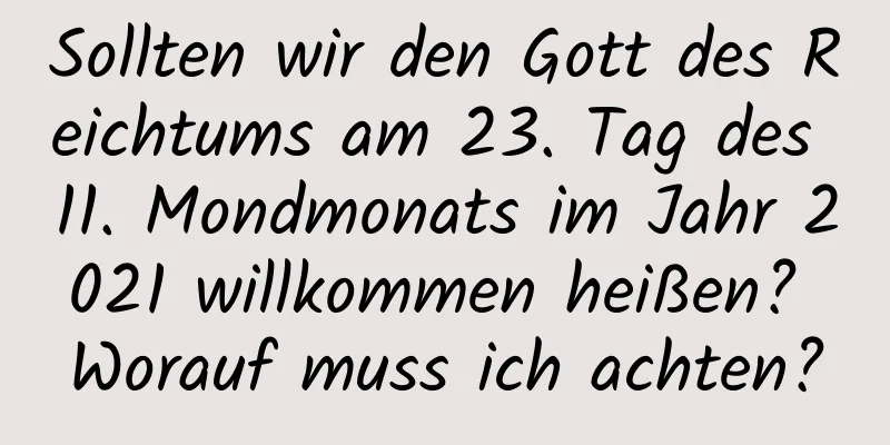 Sollten wir den Gott des Reichtums am 23. Tag des 11. Mondmonats im Jahr 2021 willkommen heißen? Worauf muss ich achten?