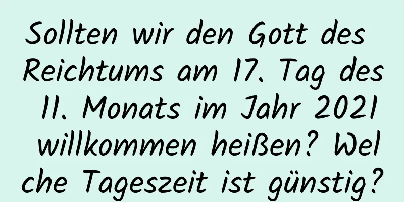 Sollten wir den Gott des Reichtums am 17. Tag des 11. Monats im Jahr 2021 willkommen heißen? Welche Tageszeit ist günstig?