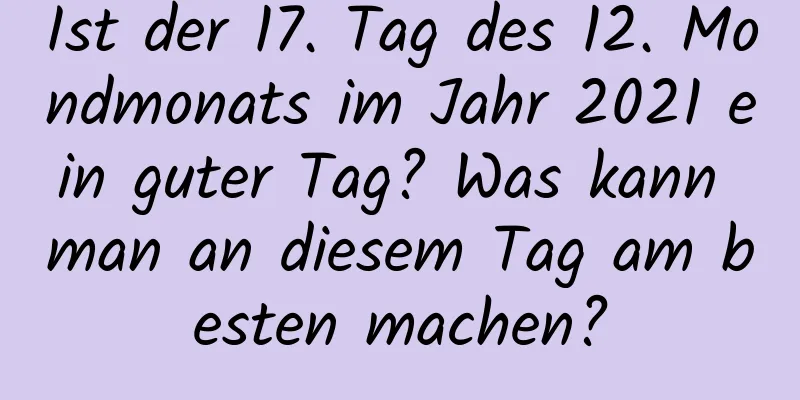 Ist der 17. Tag des 12. Mondmonats im Jahr 2021 ein guter Tag? Was kann man an diesem Tag am besten machen?