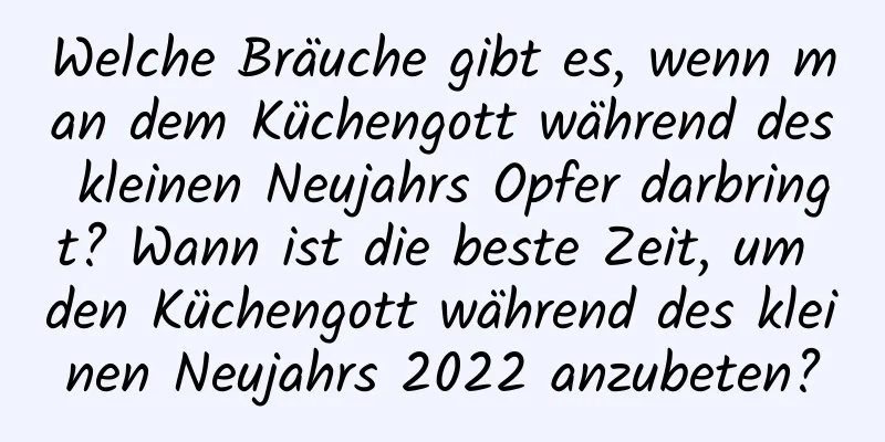 Welche Bräuche gibt es, wenn man dem Küchengott während des kleinen Neujahrs Opfer darbringt? Wann ist die beste Zeit, um den Küchengott während des kleinen Neujahrs 2022 anzubeten?