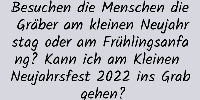 Besuchen die Menschen die Gräber am kleinen Neujahrstag oder am Frühlingsanfang? Kann ich am Kleinen Neujahrsfest 2022 ins Grab gehen?