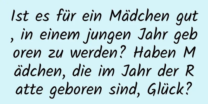 Ist es für ein Mädchen gut, in einem jungen Jahr geboren zu werden? Haben Mädchen, die im Jahr der Ratte geboren sind, Glück?