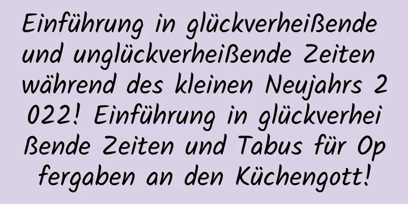 Einführung in glückverheißende und unglückverheißende Zeiten während des kleinen Neujahrs 2022! Einführung in glückverheißende Zeiten und Tabus für Opfergaben an den Küchengott!