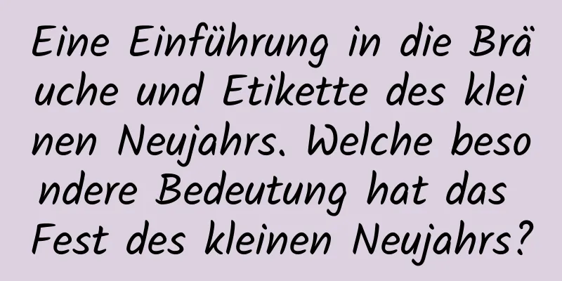 Eine Einführung in die Bräuche und Etikette des kleinen Neujahrs. Welche besondere Bedeutung hat das Fest des kleinen Neujahrs?