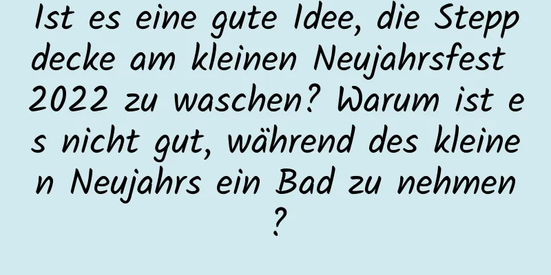 Ist es eine gute Idee, die Steppdecke am kleinen Neujahrsfest 2022 zu waschen? Warum ist es nicht gut, während des kleinen Neujahrs ein Bad zu nehmen?