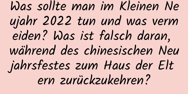 Was sollte man im Kleinen Neujahr 2022 tun und was vermeiden? Was ist falsch daran, während des chinesischen Neujahrsfestes zum Haus der Eltern zurückzukehren?