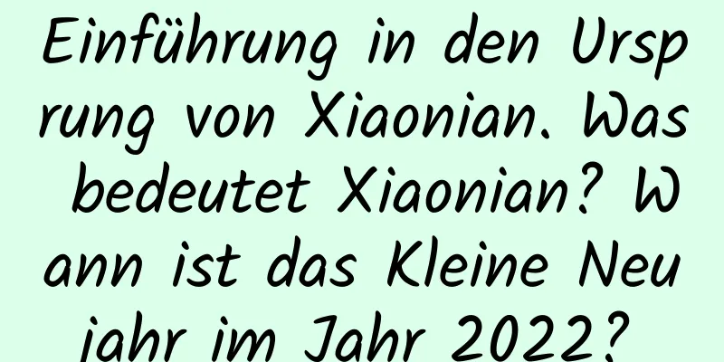 Einführung in den Ursprung von Xiaonian. Was bedeutet Xiaonian? Wann ist das Kleine Neujahr im Jahr 2022?