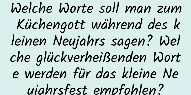 Welche Worte soll man zum Küchengott während des kleinen Neujahrs sagen? Welche glückverheißenden Worte werden für das kleine Neujahrsfest empfohlen?