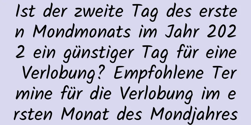 Ist der zweite Tag des ersten Mondmonats im Jahr 2022 ein günstiger Tag für eine Verlobung? Empfohlene Termine für die Verlobung im ersten Monat des Mondjahres