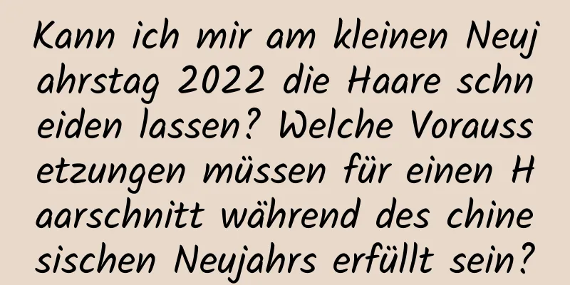 Kann ich mir am kleinen Neujahrstag 2022 die Haare schneiden lassen? Welche Voraussetzungen müssen für einen Haarschnitt während des chinesischen Neujahrs erfüllt sein?