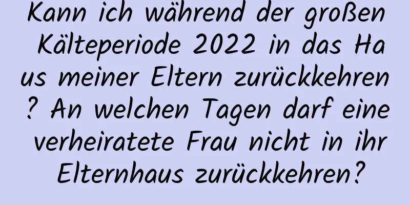 Kann ich während der großen Kälteperiode 2022 in das Haus meiner Eltern zurückkehren? An welchen Tagen darf eine verheiratete Frau nicht in ihr Elternhaus zurückkehren?