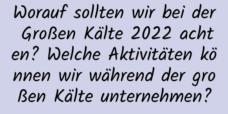 Worauf sollten wir bei der Großen Kälte 2022 achten? Welche Aktivitäten können wir während der großen Kälte unternehmen?