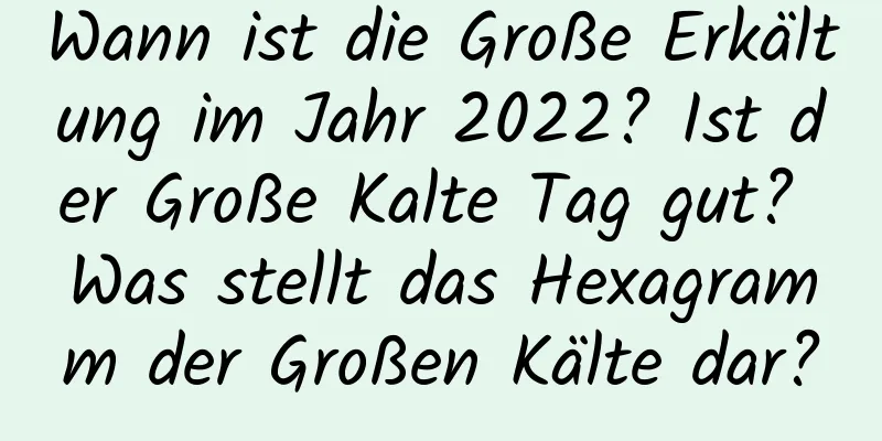 Wann ist die Große Erkältung im Jahr 2022? Ist der Große Kalte Tag gut? Was stellt das Hexagramm der Großen Kälte dar?