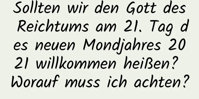 Sollten wir den Gott des Reichtums am 21. Tag des neuen Mondjahres 2021 willkommen heißen? Worauf muss ich achten?