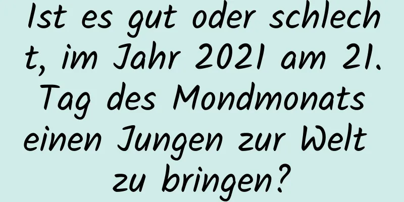 Ist es gut oder schlecht, im Jahr 2021 am 21. Tag des Mondmonats einen Jungen zur Welt zu bringen?