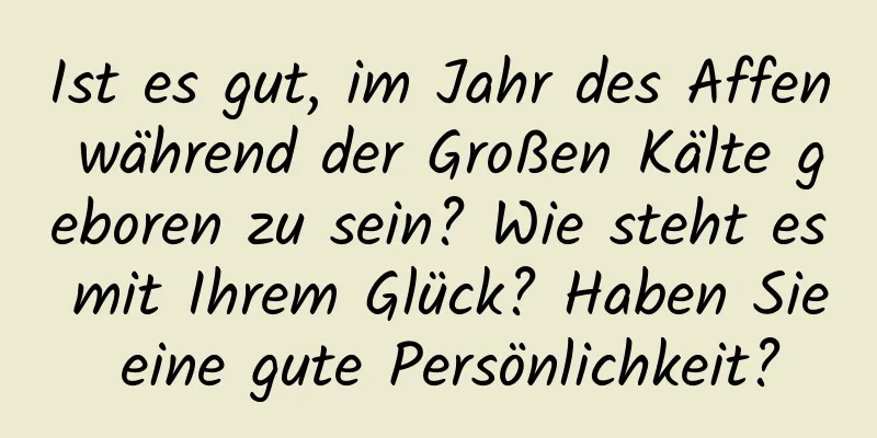 Ist es gut, im Jahr des Affen während der Großen Kälte geboren zu sein? Wie steht es mit Ihrem Glück? Haben Sie eine gute Persönlichkeit?