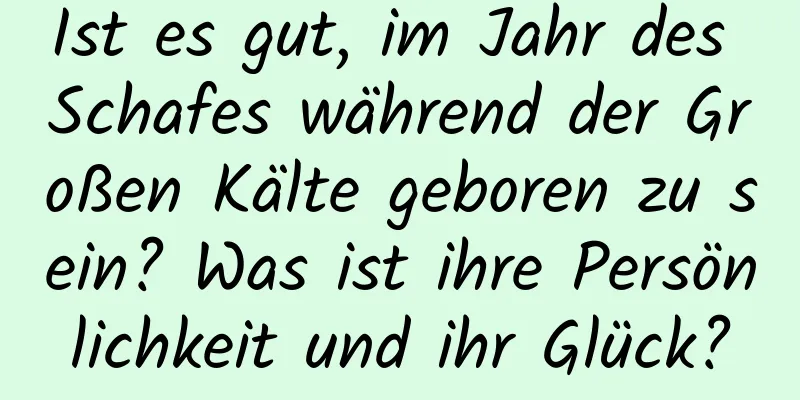 Ist es gut, im Jahr des Schafes während der Großen Kälte geboren zu sein? Was ist ihre Persönlichkeit und ihr Glück?