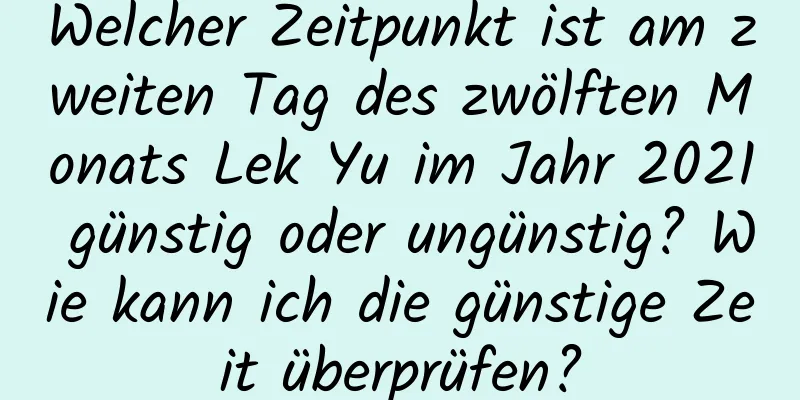 Welcher Zeitpunkt ist am zweiten Tag des zwölften Monats Lek Yu im Jahr 2021 günstig oder ungünstig? Wie kann ich die günstige Zeit überprüfen?