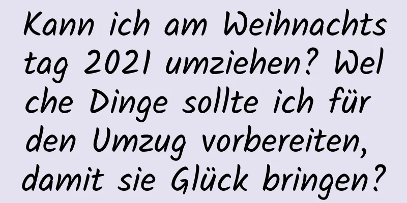 Kann ich am Weihnachtstag 2021 umziehen? Welche Dinge sollte ich für den Umzug vorbereiten, damit sie Glück bringen?