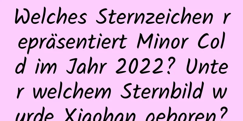 Welches Sternzeichen repräsentiert Minor Cold im Jahr 2022? Unter welchem ​​Sternbild wurde Xiaohan geboren?