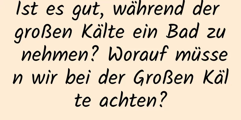 Ist es gut, während der großen Kälte ein Bad zu nehmen? Worauf müssen wir bei der Großen Kälte achten?